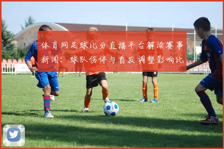 体育网足球比分直播平台解读赛事新闻：球队伤停与首发调整影响比赛走势与比分参考
