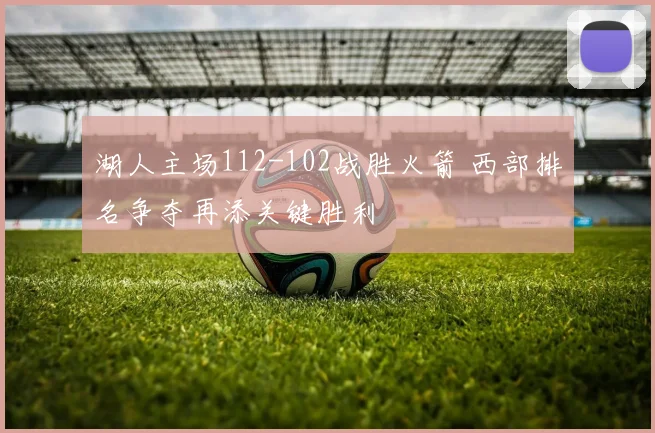 湖人主场112-102战胜火箭 西部排名争夺再添关键胜利