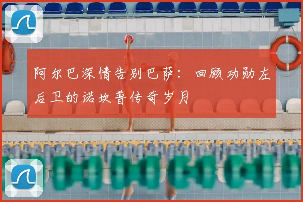 阿尔巴深情告别巴萨：回顾功勋左后卫的诺坎普传奇岁月