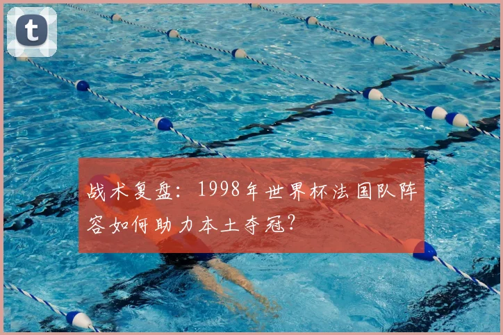 战术复盘：1998年世界杯法国队阵容如何助力本土夺冠？