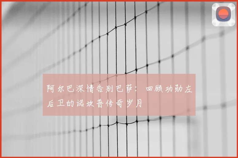 阿尔巴深情告别巴萨：回顾功勋左后卫的诺坎普传奇岁月