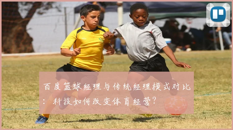 百度篮球经理与传统经理模式对比：科技如何改变体育经营？