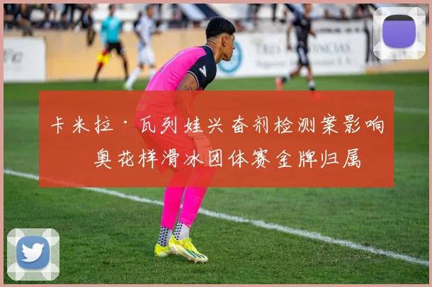 卡米拉·瓦列娃兴奋剂检测案影响冬奥花样滑冰团体赛金牌归属